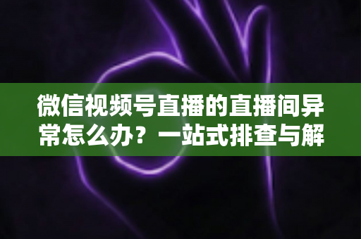 微信视频号直播的直播间异常怎么办？一站式排查与解决方案全攻略