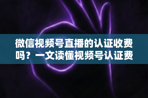 微信视频号直播的认证收费吗？一文读懂视频号认证费用、类型与直播开通全流程