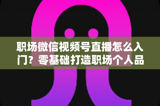 职场微信视频号直播怎么入门?零基础打造职场个人品牌的完整指南 职场微信视频号直播怎么入门?零基础打造职场个人品牌的完整指南