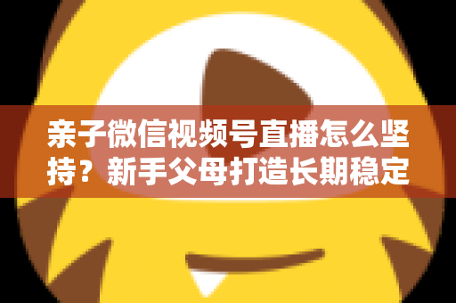 亲子微信视频号直播怎么坚持?新手父母打造长期稳定直播的完整实操指南 亲子微信视频号直播怎么坚持?新手父母打造长期稳定直播的完整实操指南