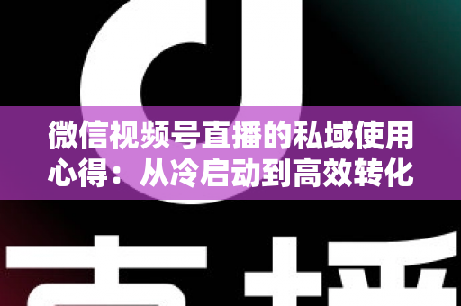 微信视频号直播的私域使用心得：从冷启动到高效转化的实战全攻略