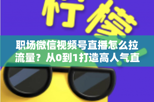 职场微信视频号直播怎么拉流量？从0到1打造高人气直播间的实战指南