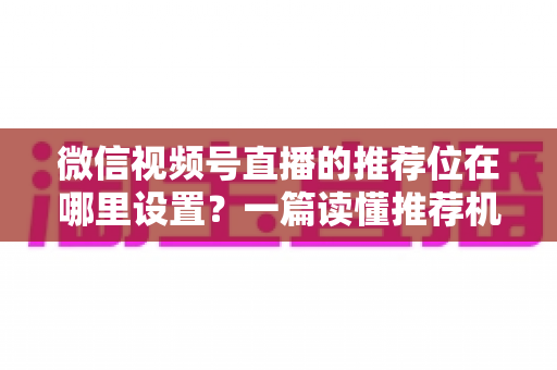 微信视频号直播的推荐位在哪里设置？一篇读懂推荐机制与流量获取的实操全攻略