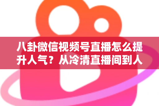 八卦微信视频号直播怎么提升人气？从冷清直播间到人气爆款的全流程实战指南