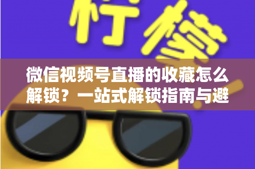 微信视频号直播的收藏怎么解锁？一站式解锁指南与避坑技巧全解析