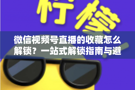 微信视频号直播的收藏怎么解锁？一站式解锁指南与避坑技巧全解析