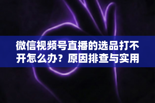 微信视频号直播的选品打不开怎么办?原因排查与实用解决方法全攻略 微信视频号直播的选品打不开怎么办?原因排查与实用解决方法全攻略