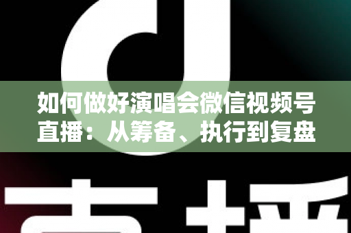 如何做好演唱会微信视频号直播：从筹备、执行到复盘的全流程实战指南