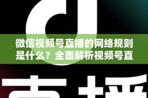 微信视频号直播的网络规则是什么？全面解析视频号直播平台规范与合规运营指南