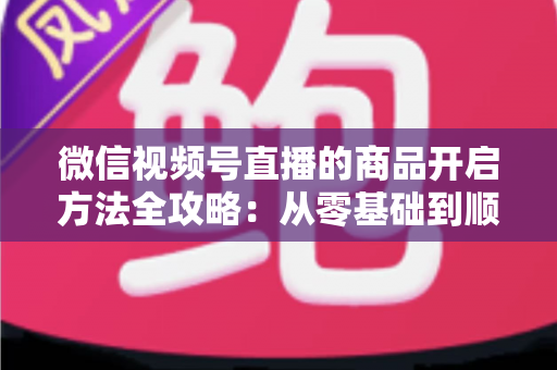 微信视频号直播的商品开启方法全攻略：从零基础到顺利带货变现的完整指南