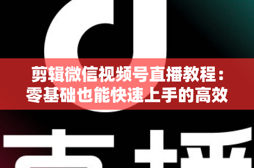 剪辑微信视频号直播教程:零基础也能快速上手的高效二次创作全攻略 剪辑微信视频号直播教程:零基础也能快速上手的高效二次创作全攻略