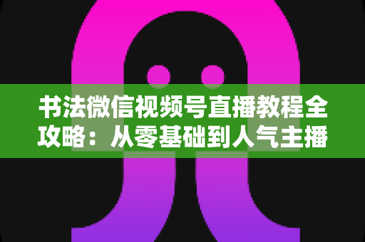 书法微信视频号直播教程全攻略：从零基础到人气主播的实战指南