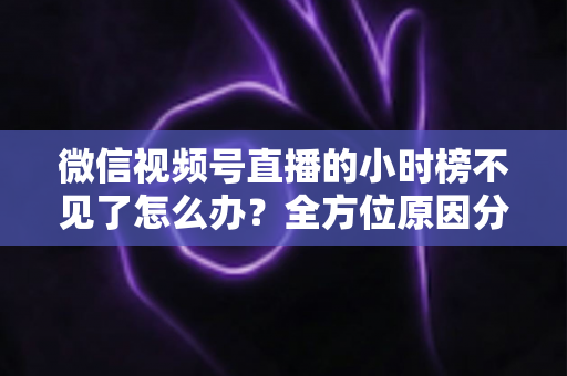 微信视频号直播的小时榜不见了怎么办？全方位原因分析与实用解决方案指南