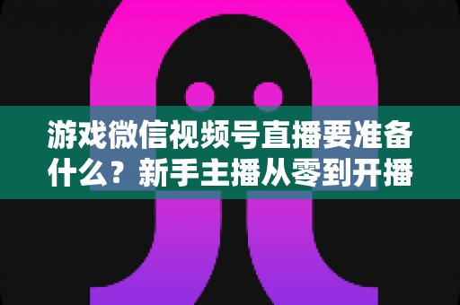 游戏微信视频号直播要准备什么？新手主播从零到开播的完整准备清单与避坑指南