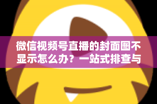 微信视频号直播的封面图不显示怎么办？一站式排查与解决完全指南