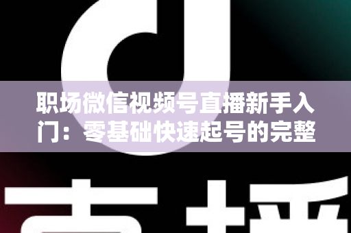职场微信视频号直播新手入门：零基础快速起号的完整实战指南