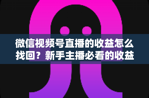 微信视频号直播的收益怎么找回？新手主播必看的收益查询与找回全攻略