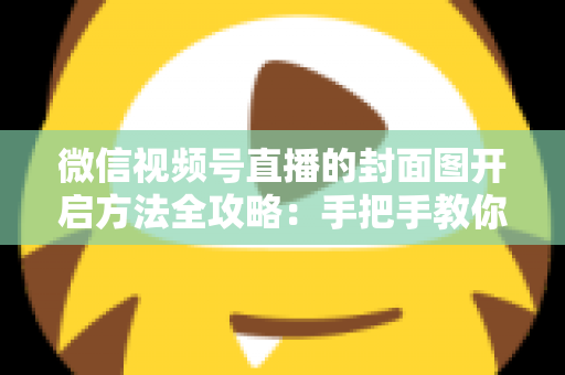 微信视频号直播的封面图开启方法全攻略：手把手教你设置高点击率直播封面，让直播间流量翻倍