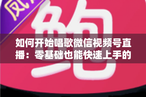 如何开始唱歌微信视频号直播：零基础也能快速上手的完整实战指南