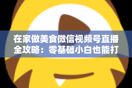 在家做美食微信视频号直播全攻略：零基础小白也能打造高人气美食直播间