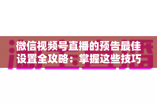 微信视频号直播的预告最佳设置全攻略：掌握这些技巧，让预约人数和直播流量翻倍增长