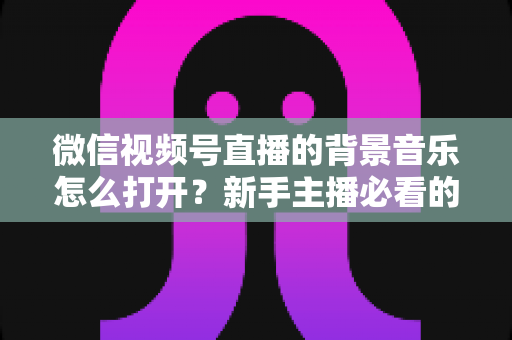 微信视频号直播的背景音乐怎么打开？新手主播必看的完整教程与气氛营造秘籍