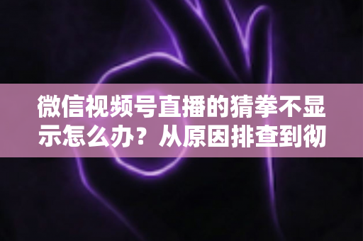 微信视频号直播的猜拳不显示怎么办？从原因排查到彻底解决的一站式实用指南