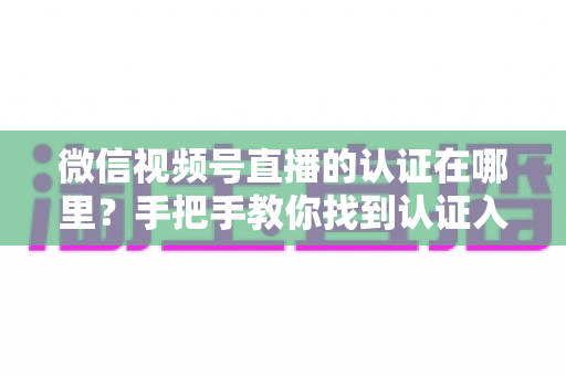 微信视频号直播的认证在哪里？手把手教你找到认证入口并完成直播认证