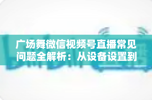 广场舞微信视频号直播常见问题全解析：从设备设置到运营变现的一站式实用指南