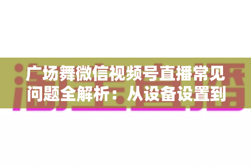 广场舞微信视频号直播常见问题全解析：从设备设置到运营变现的一站式实用指南