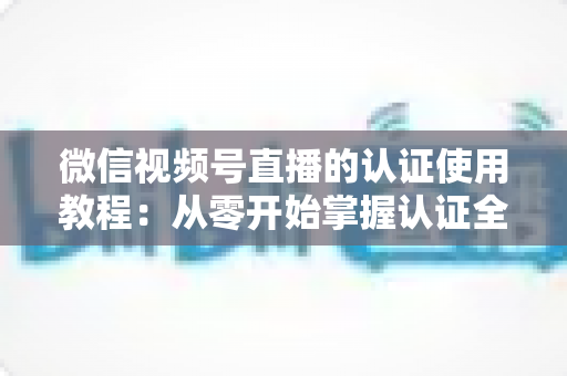 微信视频号直播的认证使用教程:从零开始掌握认证全流程,轻松开启直播之路 微信视频号直播的认证使用教程:从零开始掌握认证全流程,轻松开启直播之路