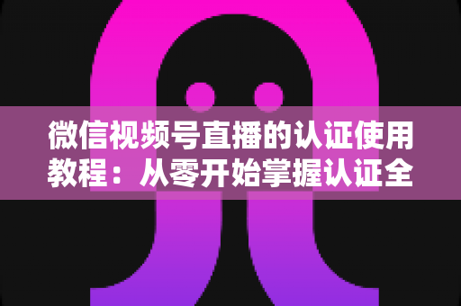微信视频号直播的认证使用教程：从零开始掌握认证全流程，轻松开启直播之路