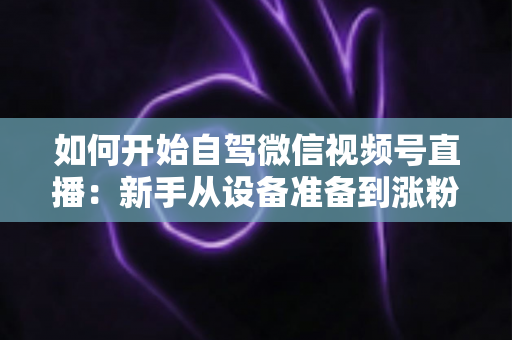 如何开始自驾微信视频号直播：新手从设备准备到涨粉变现的完整实战指南