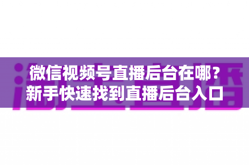 微信视频号直播后台在哪?新手快速找到直播后台入口与核心功能全攻略 微信视频号直播后台在哪?新手快速找到直播后台入口与核心功能全攻略
