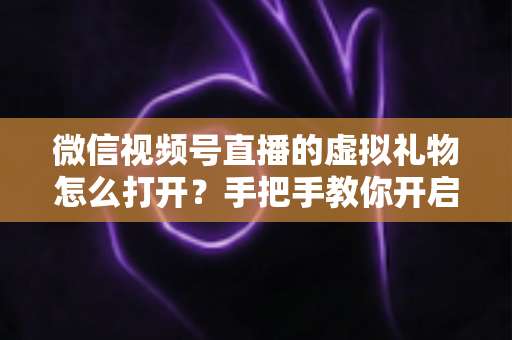 微信视频号直播的虚拟礼物怎么打开？手把手教你开启礼物功能，轻松解锁直播变现新姿势