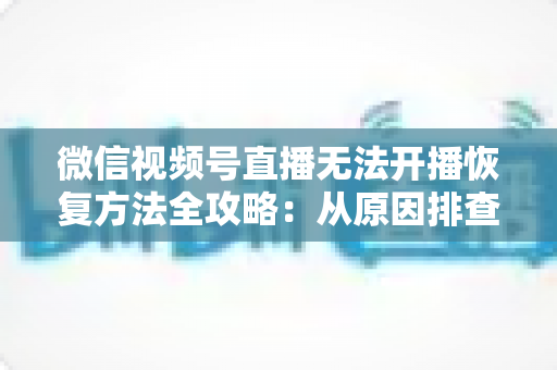 微信视频号直播无法开播恢复方法全攻略：从原因排查到快速解决的完整指南