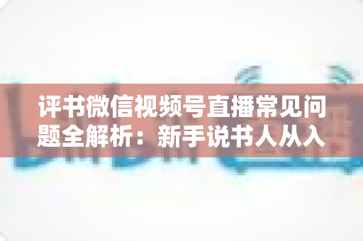 评书微信视频号直播常见问题全解析：新手说书人从入门到精通的实用指南
