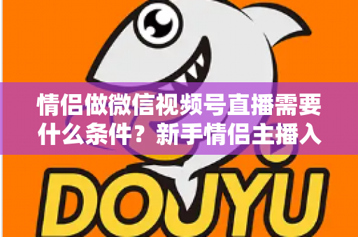 情侣做微信视频号直播需要什么条件?新手情侣主播入门全攻略与实操指南 情侣做微信视频号直播需要什么条件?新手情侣主播入门全攻略与实操指南
