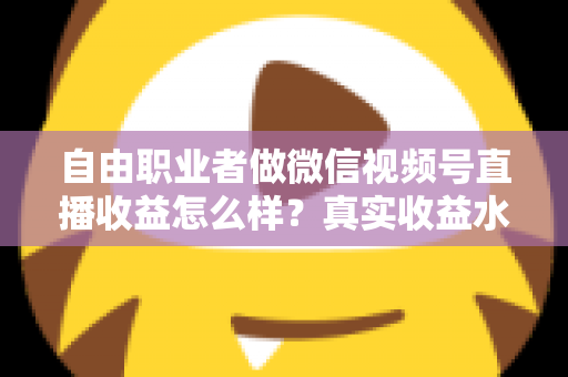 自由职业者做微信视频号直播收益怎么样？真实收益水平、变现方式与实战建议全解析