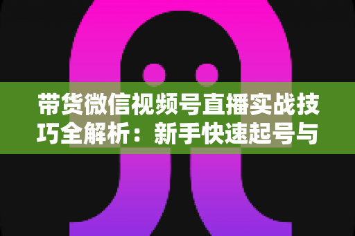 带货微信视频号直播实战技巧全解析：新手快速起号与高效成交的私域变现指南