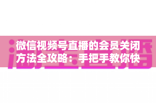 微信视频号直播的会员关闭方法全攻略：手把手教你快速关闭直播会员功能，轻松掌握直播变现管理技巧