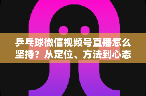 乒乓球微信视频号直播怎么坚持？从定位、方法到心态，帮你把直播长期做下去