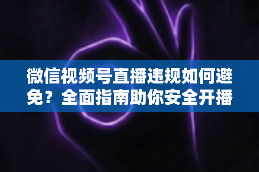 微信视频号直播违规如何避免？全面指南助你安全开播、稳步涨粉