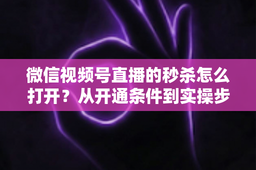 微信视频号直播的秒杀怎么打开?从开通条件到实操步骤的全流程指南 微信视频号直播的秒杀怎么打开?从开通条件到实操步骤的全流程指南
