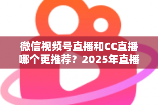 微信视频号直播和CC直播哪个更推荐？2025年直播平台选择深度测评与实用指南