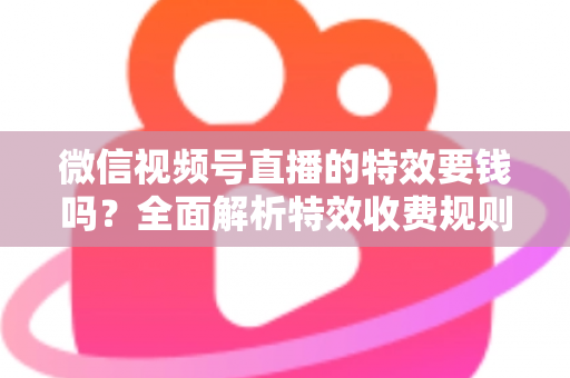 微信视频号直播的特效要钱吗？全面解析特效收费规则与免费玩法指南