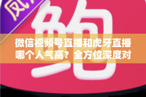微信视频号直播和虎牙直播哪个人气高?全方位深度对比分析与选择指南 微信视频号直播和虎牙直播哪个人气高?全方位深度对比分析与选择指南