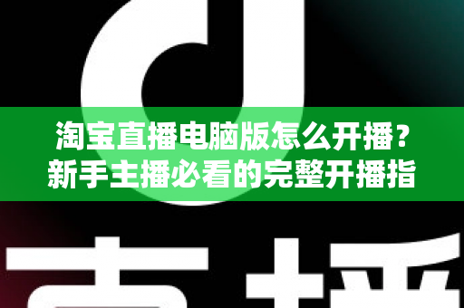淘宝直播电脑版怎么开播？新手主播必看的完整开播指南与实战技巧