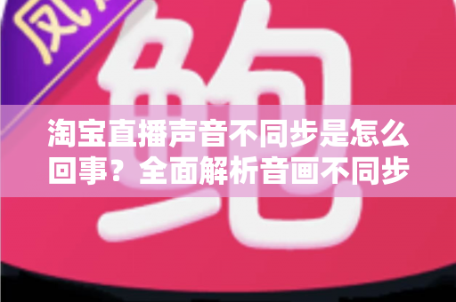 淘宝直播声音不同步是怎么回事？全面解析音画不同步的常见原因与实用解决方法