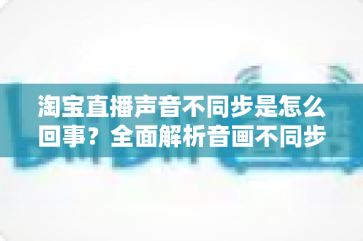 淘宝直播声音不同步是怎么回事？全面解析音画不同步的常见原因与实用解决方法